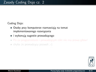 Zasady Coding Dojo cz. 2 
Coding Dojo: 
Osoby przy komputerze rozmawiaja na temat 
implementowanego rozwiazania 
i wykonuja sugestie prowadzacego 
Po za programistami i prowadzacym nikt nie ma prawa głosu! 
chyba ze prowadzacy pozwoli ;-) 
Marcin Stachniuk Poznaj lepiej swoje srodowisko programistyczne 8/33 
 