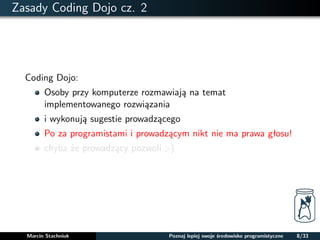 Zasady Coding Dojo cz. 2 
Coding Dojo: 
Osoby przy komputerze rozmawiaja na temat 
implementowanego rozwiazania 
i wykonuja sugestie prowadzacego 
Po za programistami i prowadzacym nikt nie ma prawa głosu! 
chyba ze prowadzacy pozwoli ;-) 
Marcin Stachniuk Poznaj lepiej swoje srodowisko programistyczne 8/33 
 