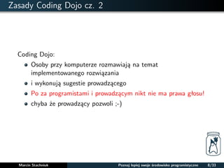 Zasady Coding Dojo cz. 2 
Coding Dojo: 
Osoby przy komputerze rozmawiaja na temat 
implementowanego rozwiazania 
i wykonuja sugestie prowadzacego 
Po za programistami i prowadzacym nikt nie ma prawa głosu! 
chyba ze prowadzacy pozwoli ;-) 
Marcin Stachniuk Poznaj lepiej swoje srodowisko programistyczne 8/33 
 