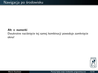 Nawigacja po srodowisku 
Alt + numerki 
Dwukrotne nacisniecie tej samej kombinacji powoduje zamkniecie 
okna! 
Marcin Stachniuk Poznaj lepiej swoje srodowisko programistyczne 13/33 
 