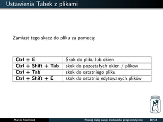 Ustawienia Tabek z plikami 
Zamiast tego skacz do pliku za pomoca: 
Ctrl + E Skok do pliku lub okien 
Ctrl + Shift + Tab skok do pozostałych okien / plikow 
Ctrl + Tab skok do ostatniego pliku 
Ctrl + Shift + E skok do ostatnio edytowanych plików 
Marcin Stachniuk Poznaj lepiej swoje srodowisko programistyczne 18/33 
 