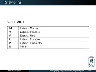 Refaktoring 
Ctrl + Alt + 
M Extract Method 
V Extract Variable 
F Extract Field 
C Extract Constant 
P Extract Parameter 
N Inline 
Marcin Stachniuk Poznaj lepiej swoje srodowisko programistyczne 20/33 
 