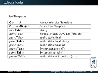 Edycja kodu 
Live Templates 
Ctrl + J Wstawianie Live Template 
Ctrl + Alt + J Otocz Live Template 
St<Tab> String 
iter<Tab> Iteracja w stylu JDK 1.5 (foreach) 
psf <Tab> public static final 
psfs<Tab> public static final String 
psfi<Tab> public static final int 
sout<Tab> System.out.println(); 
serr<Tab> System.err.println(); 
psvm<Tab> public static void main(...)f...g 
Marcin Stachniuk Poznaj lepiej swoje srodowisko programistyczne 24/33 
 
