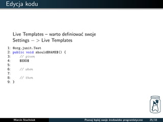Edycja kodu 
Live Templates – warto definiowac swoje 
Settings   Live Templates 
1: @org.junit.Test 
2: public void should$NAME$() { 
3: // given 
4: $END$ 
5: 
6: // when 
7: 
8: // then 
9: } 
Marcin Stachniuk Poznaj lepiej swoje srodowisko programistyczne 25/33 
 