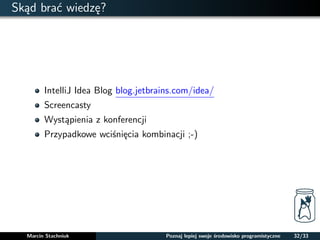 Skad brac wiedze? 
IntelliJ Idea Blog blog.jetbrains.com/idea/ 
Screencasty 
Wystapienia z konferencji 
Przypadkowe wcisniecia kombinacji ;-) 
Marcin Stachniuk Poznaj lepiej swoje srodowisko programistyczne 32/33 
 