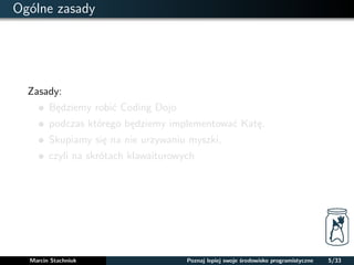 Ogólne zasady 
Zasady: 
Bedziemy robic Coding Dojo 
podczas którego bedziemy implementowac Kate. 
Skupiamy sie na nie urzywaniu myszki, 
czyli na skrótach klawaiturowych 
Marcin Stachniuk Poznaj lepiej swoje srodowisko programistyczne 5/33 
 