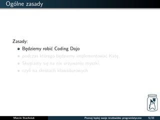 Ogólne zasady 
Zasady: 
Bedziemy robic Coding Dojo 
podczas którego bedziemy implementowac Kate. 
Skupiamy sie na nie urzywaniu myszki, 
czyli na skrótach klawaiturowych 
Marcin Stachniuk Poznaj lepiej swoje srodowisko programistyczne 5/33 
 