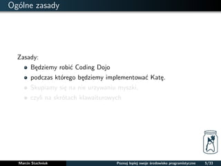 Ogólne zasady 
Zasady: 
Bedziemy robic Coding Dojo 
podczas którego bedziemy implementowac Kate. 
Skupiamy sie na nie urzywaniu myszki, 
czyli na skrótach klawaiturowych 
Marcin Stachniuk Poznaj lepiej swoje srodowisko programistyczne 5/33 
 