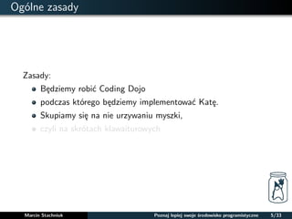 Ogólne zasady 
Zasady: 
Bedziemy robic Coding Dojo 
podczas którego bedziemy implementowac Kate. 
Skupiamy sie na nie urzywaniu myszki, 
czyli na skrótach klawaiturowych 
Marcin Stachniuk Poznaj lepiej swoje srodowisko programistyczne 5/33 
 