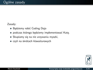 Ogólne zasady 
Zasady: 
Bedziemy robic Coding Dojo 
podczas którego bedziemy implementowac Kate. 
Skupiamy sie na nie urzywaniu myszki, 
czyli na skrótach klawaiturowych 
Marcin Stachniuk Poznaj lepiej swoje srodowisko programistyczne 5/33 
 