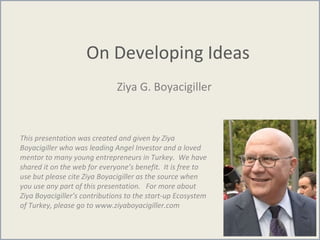 On Developing Ideas
Ziya G. Boyacigiller
This presentation was created and given by Ziya
Boyacigiller who was leading Angel Investor and a loved
mentor to many young entrepreneurs in Turkey. We have
shared it on the web for everyone’s benefit. It is free to
use but please cite Ziya Boyacigiller as the source when
you use any part of this presentation. For more about
Ziya Boyacigiller’s contributions to the start-up Ecosystem
of Turkey, please go to www.ziyaboyacigiller.com
 