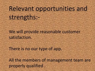 Relevant opportunities and
strengths:-
We will provide reasonable customer
satisfaction.
There is no our type of app.
All the members of management team are
properly qualified .
 