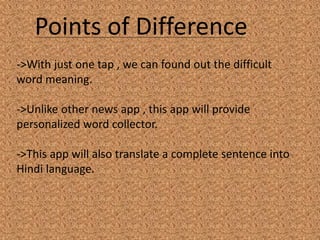 Points of Difference
->With just one tap , we can found out the difficult
word meaning.
->Unlike other news app , this app will provide
personalized word collector.
->This app will also translate a complete sentence into
Hindi language.
 