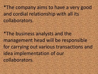 *The company aims to have a very good
and cordial relationship with all its
collaborators.
*The business analysts and the
management head will be responsible
for carrying out various transactions and
idea implementation of our
collaborators.
 