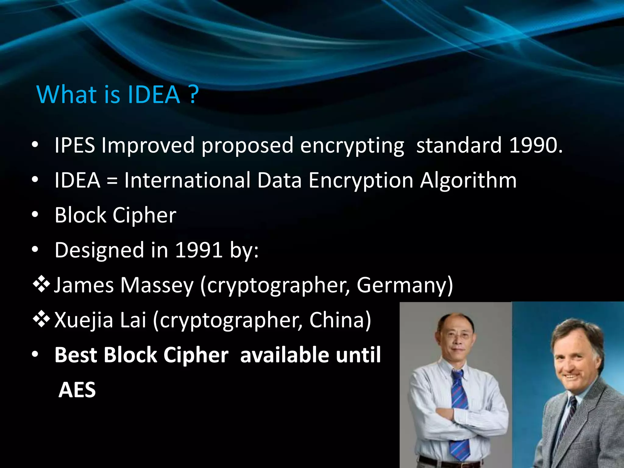 What is IDEA ?
• IPES Improved proposed encrypting standard 1990.
• IDEA = International Data Encryption Algorithm
• Block Cipher
• Designed in 1991 by:
James Massey (cryptographer, Germany)
Xuejia Lai (cryptographer, China)
• Best Block Cipher available until
AES
 