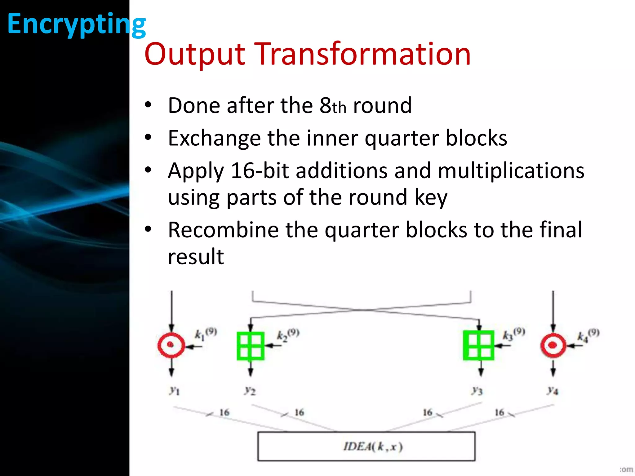 Output Transformation
• Done after the 8th round
• Exchange the inner quarter blocks
• Apply 16-bit additions and multiplications
using parts of the round key
• Recombine the quarter blocks to the final
result
Encrypting
 