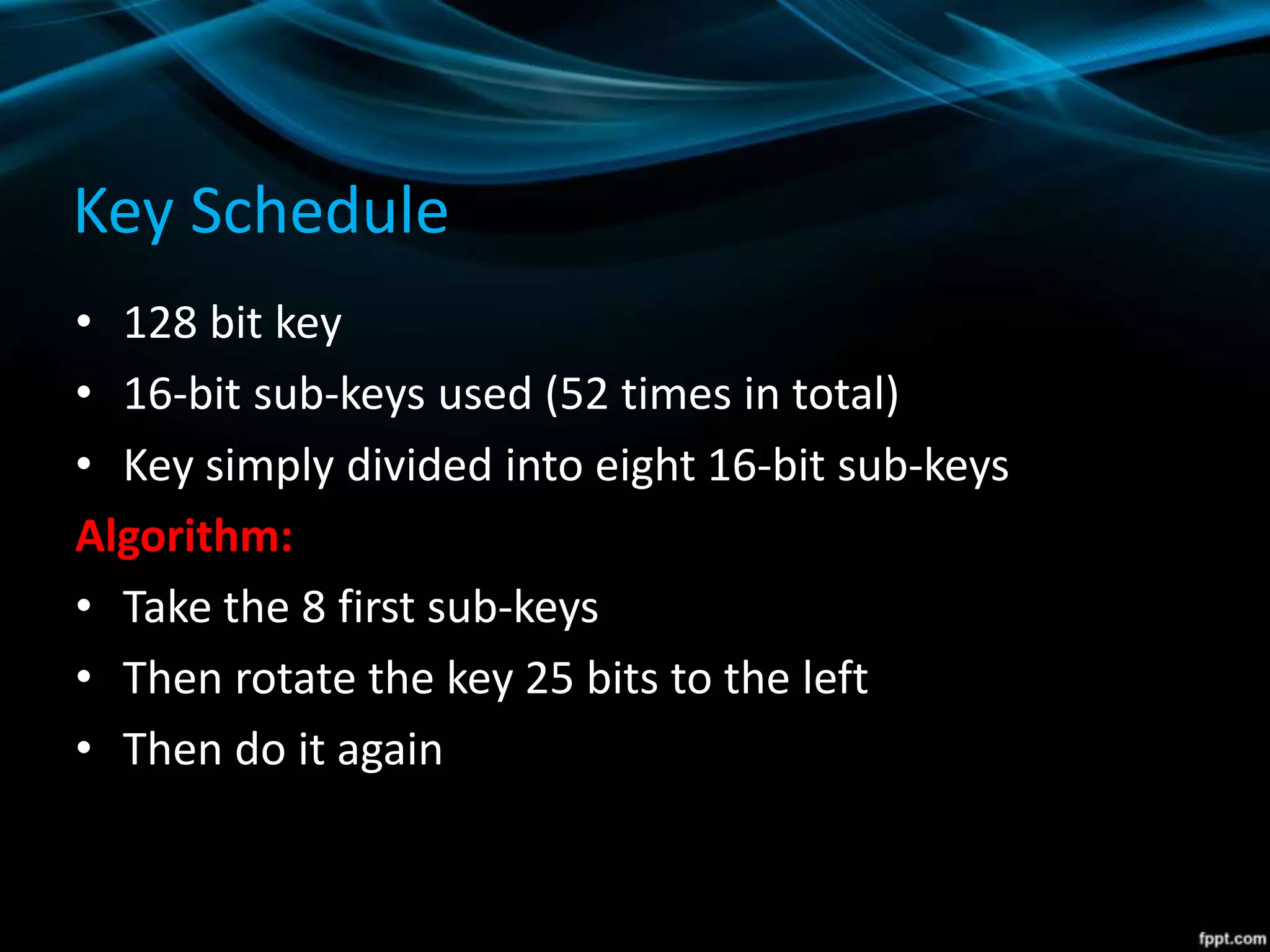 Key Schedule
• 128 bit key
• 16-bit sub-keys used (52 times in total)
• Key simply divided into eight 16-bit sub-keys
Algorithm:
• Take the 8 first sub-keys
• Then rotate the key 25 bits to the left
• Then do it again
 