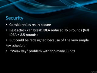 Security
• Considered as really secure
• Best attack can break IDEA reduced To 6 rounds (full
IDEA = 8.5 rounds)
• But could be redesigned because of The very simple
key schedule
• “Weak key" problem with too many 0-bits
 