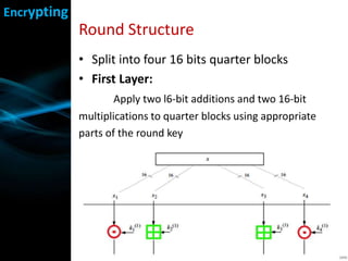 Round Structure
• Split into four 16 bits quarter blocks
• First Layer:
Apply two l6-bit additions and two 16-bit
multiplications to quarter blocks using appropriate
parts of the round key
Encrypting
 