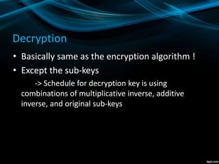 Decryption
• Basically same as the encryption algorithm !
• Except the sub-keys
-> Schedule for decryption key is using
combinations of multiplicative inverse, additive
inverse, and original sub-keys
 