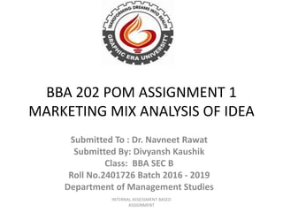 BBA 202 POM ASSIGNMENT 1
MARKETING MIX ANALYSIS OF IDEA
Submitted To : Dr. Navneet Rawat
Submitted By: Divyansh Kaushik
Class: BBA SEC B
Roll No.2401726 Batch 2016 - 2019
Department of Management Studies
INTERNAL ASSESSMENT BASED
ASSIGNMENT
 