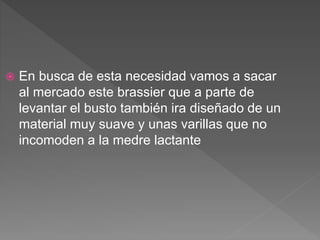  En busca de esta necesidad vamos a sacar
al mercado este brassier que a parte de
levantar el busto también ira diseñado de un
material muy suave y unas varillas que no
incomoden a la medre lactante
 
