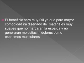  El beneficio será muy útil ya que para mayor
comodidad ira diseñado de materiales muy
suaves que no marcaran la espalda y no
generaran molestias ni dolores como
espasmos musculares
 