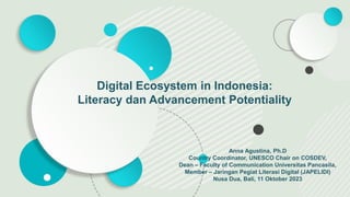 Anna Agustina, Ph.D
Country Coordinator, UNESCO Chair on COSDEV,
Dean – Faculty of Communication Universitas Pancasila,
Member – Jaringan Pegiat Literasi Digital (JAPELIDI)
Nusa Dua, Bali, 11 Oktober 2023
Digital Ecosystem in Indonesia:
Literacy dan Advancement Potentiality
 