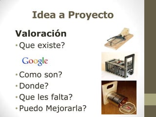 Idea a Proyecto
Valoración
• Que existe?

• Como son?
• Donde?
• Que les falta?
• Puedo Mejorarla?

 
