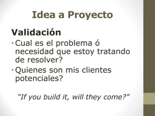 Idea a Proyecto
Validación
• Cual es el problema ó
necesidad que estoy tratando
de resolver?
• Quienes son mis clientes
potenciales?
“If you build it, will they come?”

 