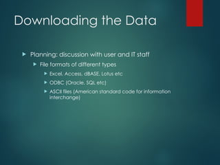 Downloading the Data
 Planning: discussion with user and IT staff
 File formats of different types
 Excel, Access, dBASE, Lotus etc
 ODBC (Oracle, SQL etc)
 ASCII files (American standard code for information
interchange)
 