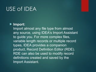 USE of IDEA
 Import:
Import almost any file type from almost
any source, using IDEA's Import Assistant
to guide you. For more complex files,
variable length records or multiple record
types, IDEA provides a companion
product, Record Definition Editor (RDE).
RDE can also be used to modify record
definitions created and saved by the
Import Assistant.
 