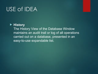 USE of IDEA
 History
The History View of the Database Window
maintains an audit trail or log of all operations
carried out on a database, presented in an
easy-to-use expandable list.
 