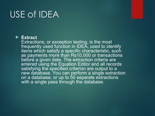 USE of IDEA
 Extract
Extractions, or exception testing, is the most
frequently used function in IDEA, used to identify
items which satisfy a specific characteristic, such
as payments more than Rs10,000 or transactions
before a given date. The extraction criteria are
entered using the Equation Editor and all records
satisfying the specified criterion are output to a
new database. You can perform a single extraction
on a database, or up to 50 separate extractions
with a single pass through the database.
 