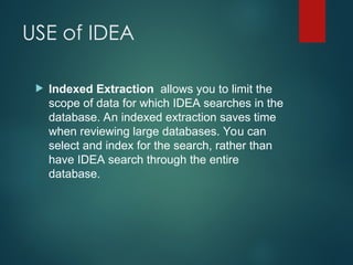 USE of IDEA
 Indexed Extraction allows you to limit the
scope of data for which IDEA searches in the
database. An indexed extraction saves time
when reviewing large databases. You can
select and index for the search, rather than
have IDEA search through the entire
database.
 