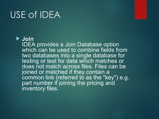USE of IDEA
 Join
IDEA provides a Join Database option
which can be used to combine fields from
two databases into a single database for
testing or test for data which matches or
does not match across files. Files can be
joined or matched if they contain a
common link (referred to as the "key") e.g.
part number if joining the pricing and
inventory files.
 