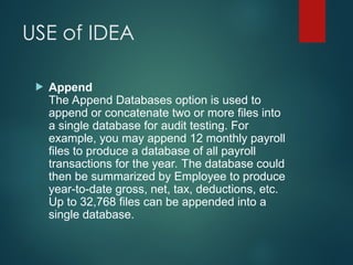 USE of IDEA
 Append
The Append Databases option is used to
append or concatenate two or more files into
a single database for audit testing. For
example, you may append 12 monthly payroll
files to produce a database of all payroll
transactions for the year. The database could
then be summarized by Employee to produce
year-to-date gross, net, tax, deductions, etc.
Up to 32,768 files can be appended into a
single database.
 
