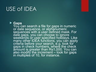 USE of IDEA
 Gaps
You can search a file for gaps in numeric
or date sequence, or alphanumeric
sequences with a user defined mask. For
date gaps, you can choose to ignore
weekends or user specified holidays. Like
many other IDEA functions, you can apply
criteria before your search, e.g. look for
gaps in check numbers, where the check
amount is greater than Rs1,000. You can
also modify the increment – look for gaps
in multiples of 10, for instance.
 
