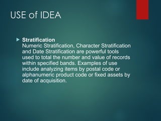 USE of IDEA
 Stratification
Numeric Stratification, Character Stratification
and Date Stratification are powerful tools
used to total the number and value of records
within specified bands. Examples of use
include analyzing items by postal code or
alphanumeric product code or fixed assets by
date of acquisition.
 