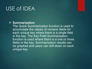 USE of IDEA
 Summarization
The Quick Summarization function is used to
accumulate the values of numeric fields for
each unique key where there is a single field
in the key. The Key Field Summarization
function is used where there is a one or more
fields in the key. Summarization results can
be graphed and users can drill down on each
unique key.
 
