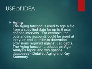 USE of IDEA
 Aging
The Aging function is used to age a file
from a specified date for up to 6 user
defined intervals.. For example, the
outstanding accounts could be aged at
the year-end in order to determine
provisions required against bad debts.
The Aging function produces an Age
Analysis report and two optional
databases - Detailed Aging and Key
Summary.
 