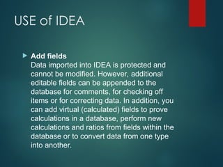 USE of IDEA
 Add fields
Data imported into IDEA is protected and
cannot be modified. However, additional
editable fields can be appended to the
database for comments, for checking off
items or for correcting data. In addition, you
can add virtual (calculated) fields to prove
calculations in a database, perform new
calculations and ratios from fields within the
database or to convert data from one type
into another.
 