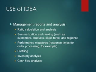 USE of IDEA
 Management reports and analysis
Ratio calculation and analysis
Summarization and ranking (such as
customers, products, sales force, and regions)
Performance measures (response times for
order processing, for example)
Profiling
Inventory analysis
Cash flow analysis
 