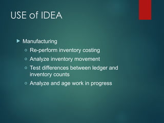 USE of IDEA
 Manufacturing
o Re-perform inventory costing
o Analyze inventory movement
o Test differences between ledger and
inventory counts
o Analyze and age work in progress
 