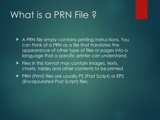 What is a PRN File ?
 A PRN file simply contains printing instructions. You
can think of a PRN as a file that translates the
appearance of other type of files or pages into a
language that a specific printer can understand.
 Files in this format may contain images, texts,
charts, tables and other contents to be printed
 PRN (Print) files are usually PS (Post Script) or EPS
(Encapsulated Post Script) files.
 