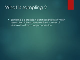 What is sampling ?
 Sampling is a process in statistical analysis in which
researchers take a predetermined number of
observations from a larger population.
 
