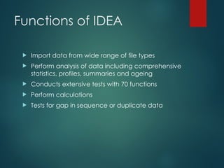 Functions of IDEA
 Import data from wide range of file types
 Perform analysis of data including comprehensive
statistics, profiles, summaries and ageing
 Conducts extensive tests with 70 functions
 Perform calculations
 Tests for gap in sequence or duplicate data
 