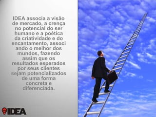 IDEA associa a visão
de mercado, a crença
no potencial do ser
humano e a poética
da criatividade e do
encantamento, associ
ando o melhor dos
mundos, fazendo
assim que os
resultados esperados
por seus clientes
sejam potencializados
de uma forma
concreta e
diferenciada.

 