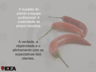 A ousadia de
prezar a equipe
profissional. A
criatividade de
propor desafios.

A verdade, a
objetividade e o
alinhamento com as
expectativas dos
clientes.

 