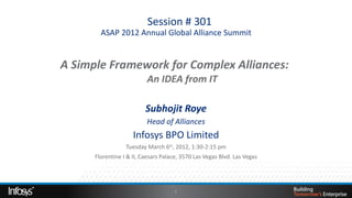  Session # 301
        ASAP 2012 Annual Global Alliance Summit


A Simple Framework for Complex Alliances: 
                An IDEA from IT

                          Subhojit Roye
                          Head of Alliances
                     Infosys BPO Limited
                  Tuesday March 6th, 2012, 1:30-2:15 pm
      Florentine I & II, Caesars Palace, 3570 Las Vegas Blvd. Las Vegas




                                      1
 